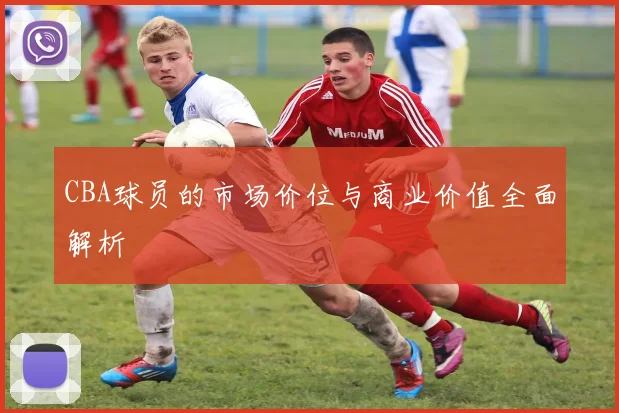 CBA球员的市场价位与商业价值全面解析