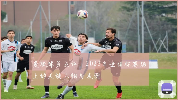 曼联球员点评：2023年世俱杯赛场上的关键人物与表现