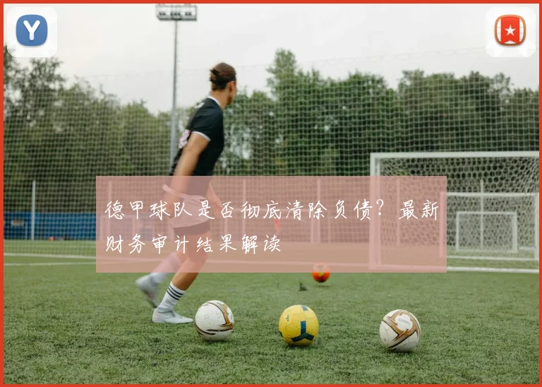 德甲球队是否彻底清除负债？最新财务审计结果解读