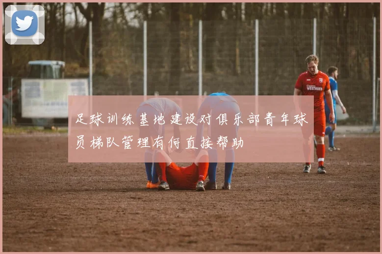 足球训练基地建设对俱乐部青年球员梯队管理有何直接帮助